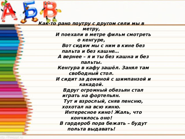 Как-то рано поутру с другом сели мы в метру,  И поехали в метре фильм смотреть о кенгуре,  Вот сидим мы с ним в кине без пальта и без кашне…  А вернее – я и ты без кашна и без пальты.  Кенгура в кафу зашёл. Занял там свободный стол.  И сидит за доминой с шимпанзой и какадой.  Вдруг огромный обезьян стал играть на фортепьян.  Тут и взрослый, сняв пенсню, хохотал на всю киню.  Интересное кино! Жаль, что кончилось оно!  В гардероб пора бежать – будут польта выдавать! 