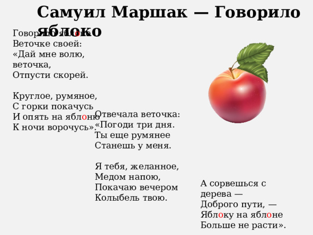 Самуил Маршак — Говорило яблоко   Говорило ябл о ко Веточке своей: «Дай мне волю, веточка, Отпусти скорей. Круглое, румяное, С горки покачусь И опять на ябл о ню К ночи ворочусь». Отвечала веточка: «Погоди три дня. Ты еще румянее Станешь у меня. Я тебя, желанное, Медом напою, Покачаю вечером Колыбель твою. А сорвешься с дерева — Доброго пути, — Ябл о ку на ябл о не Больше не расти». 