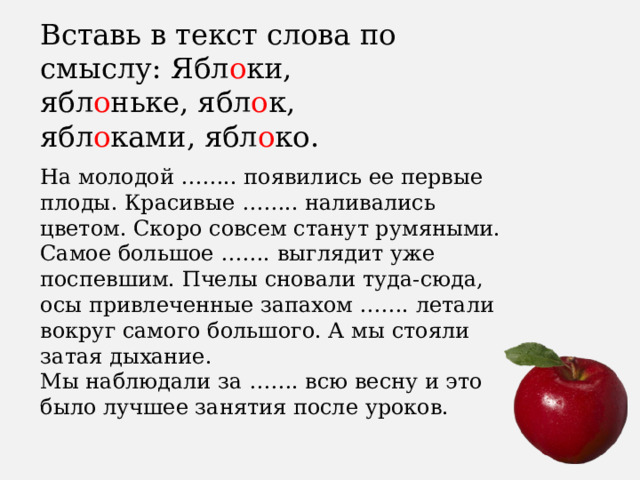 Вставь в текст слова по смыслу: Ябл о ки, ябл о ньке, ябл о к, ябл о ками, ябл о ко. На молодой …….. появились ее первые плоды. Красивые …….. наливались цветом. Скоро совсем станут румяными. Самое большое ……. выглядит уже поспевшим. Пчелы сновали туда-сюда, осы привлеченные запахом ……. летали вокруг самого большого. А мы стояли затая дыхание.   Мы наблюдали за ……. всю весну и это было лучшее занятия после уроков. 