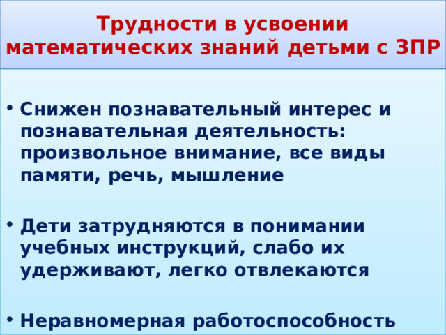 Трудности в усвоении математических знаний детьми с ЗПР  Снижен познавательный интерес и познавательная деятельность: произвольное внимание, все виды памяти, речь, мышление  Дети затрудняются в понимании учебных инструкций, слабо их удерживают, легко отвлекаются  Неравномерная работоспособность 