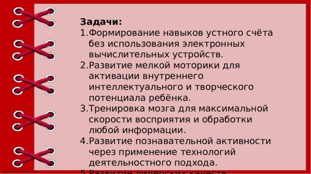 Задачи: Формирование навыков устного счёта без использования электронных вычислительных устройств. Развитие мелкой моторики для активации внутреннего интеллектуального и творческого потенциала ребёнка. Тренировка мозга для максимальной скорости восприятия и обработки любой информации. Развитие познавательной активности через применение технологий деятельностного подхода. Развитие лидерских качеств. 