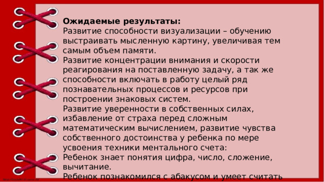 Ожидаемые результаты: Развитие способности визуализации – обучению выстраивать мысленную картину, увеличивая тем самым объем памяти. Развитие концентрации внимания и скорости реагирования на поставленную задачу, а так же способности включать в работу целый ряд познавательных процессов и ресурсов при построении знаковых систем. Развитие уверенности в собственных силах, избавление от страха перед сложным математическим вычислением, развитие чувства собственного достоинства у ребенка по мере усвоения техники ментального счета: Ребенок знает понятия цифра, число, сложение, вычитание. Ребенок познакомился с абакусом и умеет считать двумя руками. Освоил прием ментального счета. Научился держать в уме цепочку из 10 чисел, совершать действия с ними по очереди.  