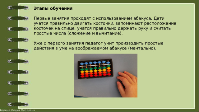 Этапы обучения   Первые занятия проходят с использованием абакуса. Дети учатся правильно двигать косточки, запоминают расположение косточек на спице, учатся правильно держать руку и считать простые числа (сложение и вычитание).   Уже с первого занятия педагог учит производить простые действия в уме на воображаемом абакусе (ментально). 