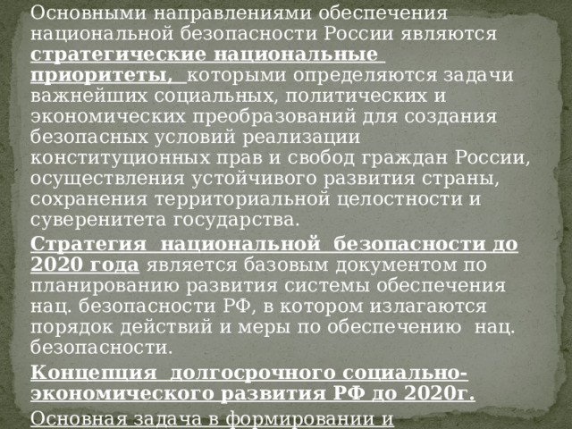 Основными направлениями обеспечения национальной безопасности России являются стратегические национальные приоритеты, которыми определяются задачи важнейших социальных, политических и экономических преобразований для создания безопасных условий реализации конституционных прав и свобод граждан России, осуществления устойчивого развития страны, сохранения территориальной целостности и суверенитета государства. Стратегия национальной безопасности до 2020 года  является базовым документом по планированию развития системы обеспечения нац. безопасности РФ, в котором излагаются порядок действий и меры по обеспечению нац. безопасности. Концепция долгосрочного социально-экономического развития РФ до 2020г. Основная задача в формировании и поддержании силами обеспечения нац. безопасности внутренних и внешних условий для реализации нац приорететов 