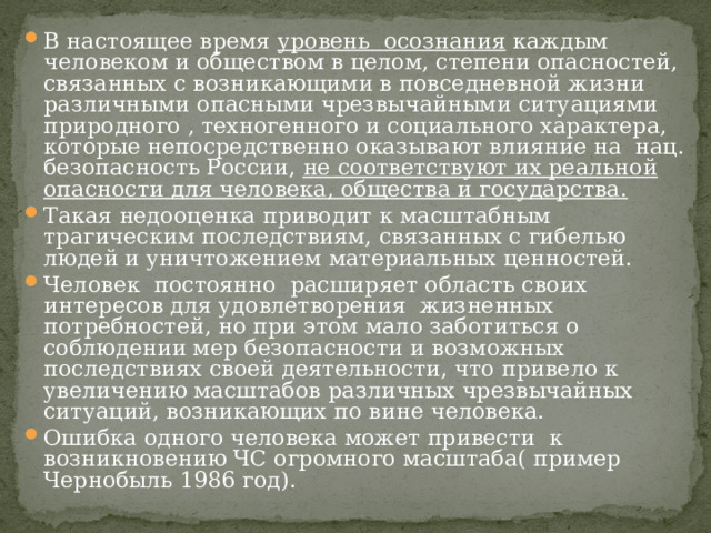 В настоящее время уровень осознания каждым человеком и обществом в целом, степени опасностей, связанных с возникающими в повседневной жизни различными опасными чрезвычайными ситуациями природного , техногенного и социального характера, которые непосредственно оказывают влияние на нац. безопасность России, не соответствуют их реальной опасности для человека, общества и государства. Такая недооценка приводит к масштабным трагическим последствиям, связанных с гибелью людей и уничтожением материальных ценностей. Человек постоянно расширяет область своих интересов для удовлетворения жизненных потребностей, но при этом мало заботиться о соблюдении мер безопасности и возможных последствиях своей деятельности, что привело к увеличению масштабов различных чрезвычайных ситуаций, возникающих по вине человека. Ошибка одного человека может привести к возникновению ЧС огромного масштаба( пример Чернобыль 1986 год). 