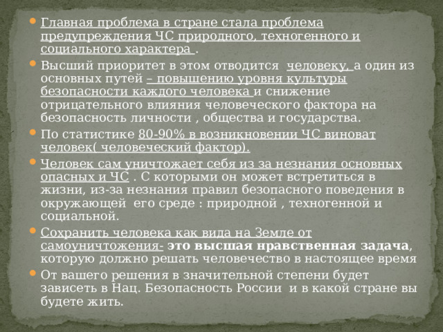 Главная проблема в стране стала проблема предупреждения ЧС природного, техногенного и социального характера . Высший приоритет в этом отводится человеку, а один из основных путей – повышению уровня культуры безопасности каждого человека и снижение отрицательного влияния человеческого фактора на безопасность личности , общества и государства. По статистике 80-90 % в возникновении ЧС виноват человек( человеческий фактор). Человек сам уничтожает себя из за незнания основных опасных и ЧС . С которыми он может встретиться в жизни, из-за незнания правил безопасного поведения в окружающей его среде : природной , техногенной и социальной. Сохранить человека как вида на Земле от самоуничтожения-  это высшая нравственная задача , которую должно решать человечество в настоящее время От вашего решения в значительной степени будет зависеть в Нац. Безопасность России и в какой стране вы будете жить. 