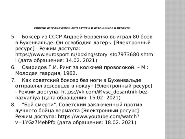     Список используемой литературы и источников в проекте 5.  Боксер из СССР Андрей Борзенко выиграл 80 боёв в Бухенвальде. Он освободил лагерь. [Электронный ресурс] - Режим доступа: https://www.eurosport.ru/boxing/story_sto7973680.shtml (дата обращения: 14.02. 2021) 6.  Свиридов Г.И. Ринг за колючей проволокой. – М.: Молодая гвардия, 1962. 7.  Как советский боксер без ноги в Бухенвальде отправлял эсэсовцев в нокаут [Электронный ресурс] - Режим доступа: https://vk.com/@vsc_desantnik-bez-nazvaniya (дата обращения: 15.02. 2021) 8.  