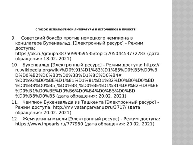     Список используемой литературы и источников в проекте 9.  Советский боксёр против немецкого чемпиона в концлагере Бухенвальд. [Электронный ресурс] - Режим доступа: https://ok.ru/group53875099959535/topic/70504453772783 (дата обращения: 18.02. 2021) 10.  Бухенвальд [Электронный ресурс] - Режим доступа: https://ru.wikipedia.org/wiki/%D0%91%D1%83%D1%85%D0%B5%D0%BD%D0%B2%D0%B0%D0%BB%D1%8C%D0%B4#%D0%92%D0%BE%D1%81%D1%81%D1%82%D0%B0%D0%BD%D0%B8%D0%B5_%D0%B8_%D0%BE%D1%81%D0%B2%D0%BE%D0%B1%D0%BE%D0%B6%D0%B4%D0%B5%D0%BD%D0%B8%D0%B5 (дата обращения: 20.02. 2021) 11.  Чемпион Бухенвальда из Ташкента [Электронный ресурс] - Режим доступа: http://mv vatanparvar.uz/ru/3717/ (дата обращения: 20.02. 2021) 12.  Жемчужины мысли [Электронный ресурс] - Режим доступа: https://www.inpearls.ru/777960 (дата обращения: 20.02. 2021) 