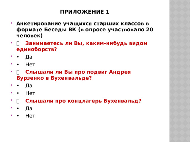 Приложение 1 Анкетирование учащихся старших классов в формате Беседы ВК (в опросе участвовало 20 человек)   Занимаетесь ли Вы, каким-нибудь видом единоборств? •  Да •  Нет   Слышали ли Вы про подвиг Андрея Бурзенко в Бухенвальде? •  Да •  Нет   Слышали про концлагерь Бухенвальд? •  Да •  Нет 