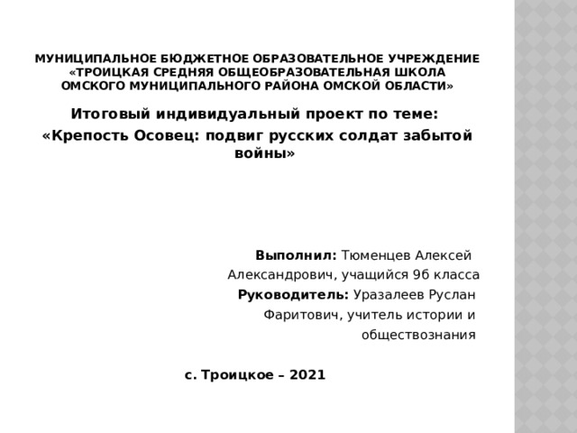  Муниципальное бюджетное образовательное учреждение  «Троицкая средняя общеобразовательная школа  Омского муниципального района Омской области» Итоговый индивидуальный проект по теме: «Крепость Осовец: подвиг русских солдат забытой войны»     Выполнил: Тюменцев Алексей Александрович, учащийся 9б класса Руководитель: Уразалеев Руслан Фаритович, учитель истории и обществознания с. Троицкое – 2021  