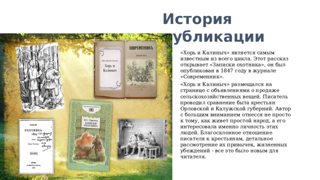 История публикации «Хорь и Калиныч» является самым известным из всего цикла. Этот рассказ открывает «Записки охотника», он был опубликован в 1847 году в журнале «Современник». «Хорь и Калиныч» размещался на странице с объявлениями о продаже сельскохозяйственных вещей. Писатель проводил сравнение быта крестьян Орловской и Калужской губерний. Автор с большим вниманием отнесся не просто к тому, как живет простой народ, а его интересовала именно личность этих людей. Благосклонное отношение писателя к крестьянам, детальное рассмотрение их привычек, жизненных убеждений - все это было новым для читателя. 