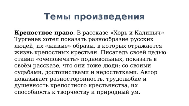 Темы произведения Крепостное право . В рассказе «Хорь и Калиныч» Тургенев хотел показать разнообразие русских людей, их «живые» образы, в которых отражается жизнь крепостных крестьян. Писатель своей целью ставил «очеловечить» подневольных, показать в своём рассказе, что они тоже люди: со своими судьбами, достоинствами и недостатками. Автор показывает разносторонность, трудолюбие и душевность крепостного крестьянства, их способность к творчеству и природный ум. 