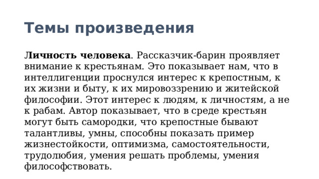 Темы произведения Личность человека . Рассказчик-барин проявляет внимание к крестьянам. Это показывает нам, что в интеллигенции проснулся интерес к крепостным, к их жизни и быту, к их мировоззрению и житейской философии. Этот интерес к людям, к личностям, а не к рабам. Автор показывает, что в среде крестьян могут быть самородки, что крепостные бывают талантливы, умны, способны показать пример жизнестойкости, оптимизма, самостоятельности, трудолюбия, умения решать проблемы, умения философствовать.  