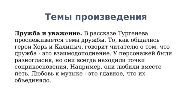 Темы произведения Дружба и уважение.  В рассказе Тургенева прослеживается тема дружбы. То, как общались герои Хорь и Калиныч, говорит читателю о том, что дружба - это взаимодополнение. У персонажей были разногласия, но они всегда находили точки соприкосновения. Например, они любили вместе петь. Любовь к музыке - это главное, что их объединяло.  