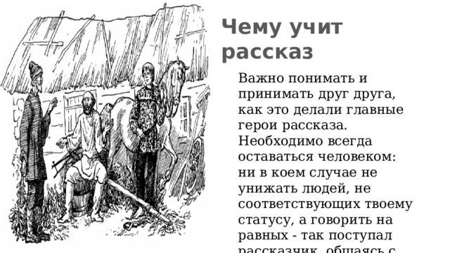 Чему учит рассказ Важно понимать и принимать друг друга, как это делали главные герои рассказа. Необходимо всегда оставаться человеком: ни в коем случае не унижать людей, не соответствующих твоему статусу, а говорить на равных - так поступал рассказчик, общаясь с крепостными крестьянами Полутыкина.  