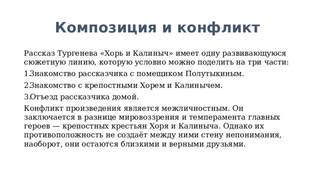 Композиция и конфликт Рассказ Тургенева «Хорь и Калиныч» имеет одну развивающуюся сюжетную линию, которую условно можно поделить на три части: Знакомство рассказчика с помещиком Полутыкиным. Знакомство с крепостными Хорем и Калинычем. Отъезд рассказчика домой. Конфликт произведения является межличностным. Он заключается в разнице мировоззрения и темперамента главных героев — крепостных крестьян Хоря и Калиныча. Однако их противоположность не создаёт между ними стену непонимания, наоборот, они остаются близкими и верными друзьями. 