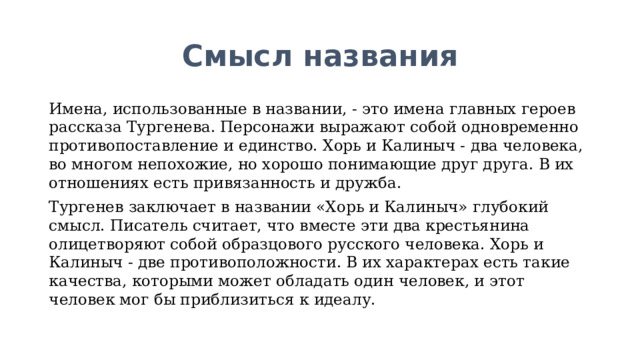 Смысл названия Имена, использованные в названии, - это имена главных героев рассказа Тургенева. Персонажи выражают собой одновременно противопоставление и единство. Хорь и Калиныч - два человека, во многом непохожие, но хорошо понимающие друг друга. В их отношениях есть привязанность и дружба. Тургенев заключает в названии «Хорь и Калиныч» глубокий смысл. Писатель считает, что вместе эти два крестьянина олицетворяют собой образцового русского человека. Хорь и Калиныч - две противоположности. В их характерах есть такие качества, которыми может обладать один человек, и этот человек мог бы приблизиться к идеалу.  