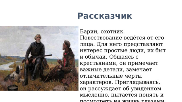 Рассказчик Барин, охотник. Повествование ведётся от его лица. Для него представляют интерес простые люди, их быт и обычаи. Общаясь с крестьянами, он примечает важные детали, замечает отличительные черты характеров. Приглядываясь, он рассуждает об увиденном мысленно, пытается понять и посмотреть на жизнь глазами других людей. 