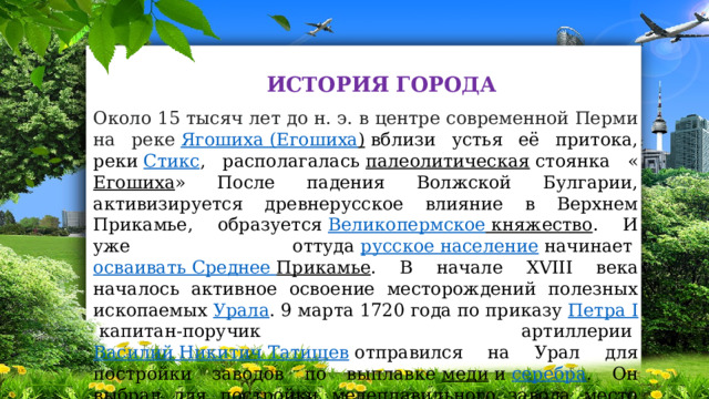 ИСТОРИЯ ГОРОДА Около 15 тысяч лет до н. э. в центре современной Перми на реке  Ягошиха  ( Егошиха )  вблизи устья её притока, реки  Стикс , располагалась  палеолитическая  стоянка « Егошиха » После падения Волжской Булгарии, активизируется древнерусское влияние в Верхнем Прикамье, образуется  Великопермское княжество . И уже оттуда  русское население  начинает  осваивать Среднее Прикамье . В начале XVIII века началось активное освоение месторождений полезных ископаемых  Урала . 9 марта 1720 года по приказу  Петра I  капитан-поручик артиллерии  Василий Никитич Татищев  отправился на Урал для постройки заводов по выплавке  меди  и  серебра . Он выбрал для постройки медеплавильного завода место вблизи устья речки Егошиха 