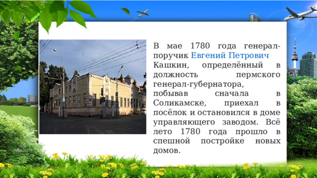 В мае 1780 года генерал-поручик  Евгений Петрович Кашкин , определённый в должность пермского генерал-губернатора, побывав сначала в Соликамске, приехал в посёлок и остановился в доме управляющего заводом. Всё лето 1780 года прошло в спешной постройке новых домов. 