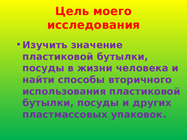 Цель моего исследования Изучить значение пластиковой бутылки, посуды в жизни человека и найти способы вторичного использования пластиковой бутылки, посуды и других пластмассовых упаковок. 