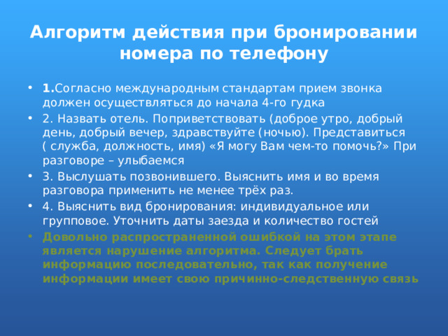 Алгоритм действия при бронировании номера по телефону 1. Согласно международным стандартам прием звонка должен осуществляться до начала 4-го гудка 2. Назвать отель. Поприветствовать (доброе утро, добрый день, добрый вечер, здравствуйте (ночью). Представиться ( служба, должность, имя) «Я могу Вам чем-то помочь?» При разговоре – улыбаемся 3. Выслушать позвонившего. Выяснить имя и во время разговора применить не менее трёх раз. 4. Выяснить вид бронирования: индивидуальное или групповое. Уточнить даты заезда и количество гостей Довольно распространенной ошибкой на этом этапе является нарушение алгоритма. Следует брать информацию последовательно, так как получение информации имеет свою причинно-следственную связь 