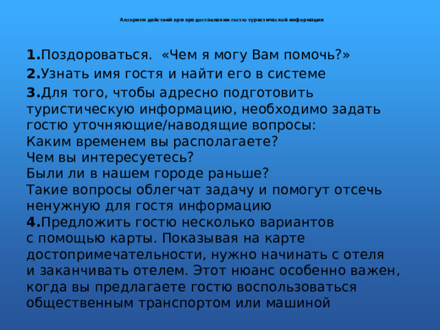  Алгоритм действий при предоставлении гостю туристической информации   1. Поздороваться. «Чем я могу Вам помочь?» 2. Узнать имя гостя и найти его в системе 3. Для того, чтобы адресно подготовить туристическую информацию, необходимо задать гостю уточняющие/наводящие вопросы:  Каким временем вы располагаете?  Чем вы интересуетесь?  Были ли в нашем городе раньше?  Такие вопросы облегчат задачу и помогут отсечь ненужную для гостя информацию  4. Предложить гостю несколько вариантов с помощью карты. Показывая на карте достопримечательности, нужно начинать с отеля и заканчивать отелем. Этот нюанс особенно важен, когда вы предлагаете гостю воспользоваться общественным транспортом или машиной 