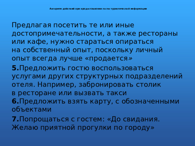  Алгоритм действий при предоставлении гостю туристической информации   Предлагая посетить те или иные достопримечательности, а также рестораны или кафе, нужно стараться опираться на собственный опыт, поскольку личный опыт всегда лучше «продается » 5. Предложить гостю воспользоваться услугами других структурных подразделений отеля. Например, забронировать столик в ресторане или вызвать такси  6. Предложить взять карту, с обозначенными объектами 7. Попрощаться с гостем: «До свидания. Желаю приятной прогулки по городу» 