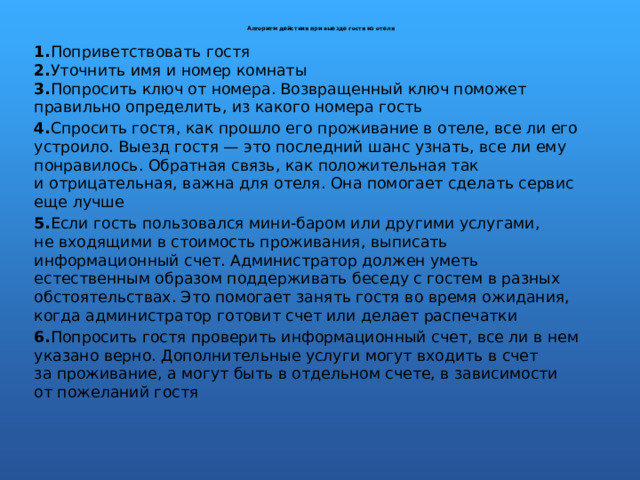   Алгоритм действия при выезде гостя из отеля    1. Поприветствовать гостя  2. Уточнить имя и номер комнаты  3. Попросить ключ от номера. Возвращенный ключ поможет правильно определить, из какого номера гость 4. Спросить гостя, как прошло его проживание в отеле, все ли его устроило. Выезд гостя — это последний шанс узнать, все ли ему понравилось. Обратная связь, как положительная так и отрицательная, важна для отеля. Она помогает сделать сервис еще лучше 5. Если гость пользовался мини-баром или другими услугами, не входящими в стоимость проживания, выписать информационный счет. Администратор должен уметь естественным образом поддерживать беседу с гостем в разных обстоятельствах. Это помогает занять гостя во время ожидания, когда администратор готовит счет или делает распечатки 6. Попросить гостя проверить информационный счет, все ли в нем указано верно. Дополнительные услуги могут входить в счет за проживание, а могут быть в отдельном счете, в зависимости от пожеланий гостя 