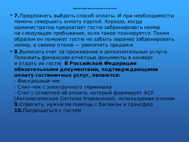  Алгоритм действия при выезде гостя из отеля    7. Предложить выбрать способ оплаты. И при необходимости помочь совершить оплату картой. Хорошо, когда администратор предлагает гостю забронировать номер на следующее пребывание, если такое планируется. Таким образом он поможет гостю не забыть заранее забронировать номер, а своему отелю — увеличить продажи 8. Выписать счет за проживание и дополнительные услуги. Положить финансово-отчетные документы в конверт и отдать их гостю. В Российской Федерации обязательными документами, подтверждающими оплату гостиничных услуг, являются:  - Фискальный чек  - Слип-чек с электронного терминала  - Счет с отметкой об оплате, который формирует АСУ (Автоматическая Система Управления), используемая отелем  9. Спросить, нужна ли помощь с багажом и трансфер  10. Попрощаться с гостем   