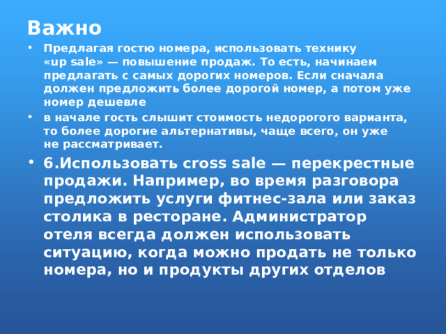 Важно Предлагая гостю номера, использовать технику «up sale» — повышение продаж. То есть, начинаем предлагать с самых дорогих номеров. Если сначала должен предложить более дорогой номер, а потом уже номер дешевле в начале гость слышит стоимость недорогого варианта, то   более дорогие альтернативы, чаще всего, он уже не рассматривает. 6.Использовать cross sale — перекрестные продажи. Например, во время разговора предложить услуги фитнес-зала или заказ столика в ресторане. Администратор отеля всегда должен использовать ситуацию, когда можно продать не только номера, но и продукты других отделов 