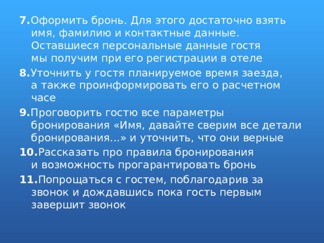 7. Оформить бронь. Для этого достаточно взять имя, фамилию и контактные данные. Оставшиеся персональные данные гостя мы получим при его регистрации в отеле 8. Уточнить у гостя планируемое время заезда, а также проинформировать его о расчетном часе 9. Проговорить гостю все параметры бронирования «Имя, давайте сверим все детали бронирования...» и уточнить, что они верные 10. Рассказать про правила бронирования и возможность прогарантировать бронь 11. Попрощаться с гостем, поблагодарив за звонок и дождавшись пока гость первым завершит звонок 