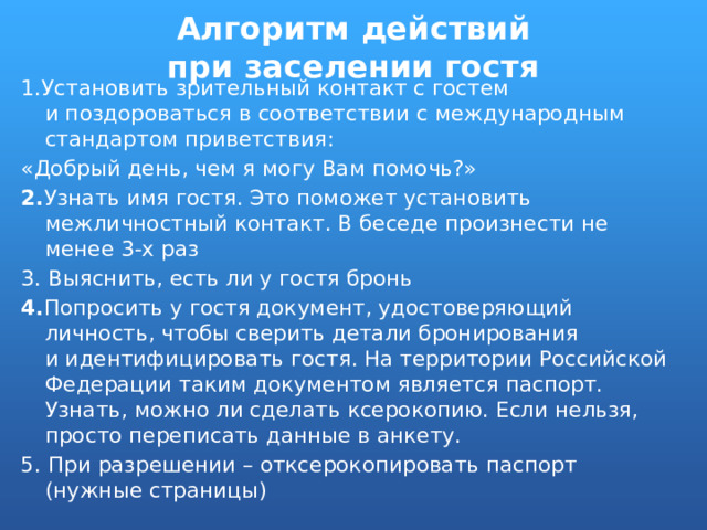 Алгоритм действий при заселении гостя 1.Установить зрительный контакт с гостем и поздороваться в соответствии с международным стандартом приветствия: «Добрый день, чем я могу Вам помочь?» 2. Узнать имя гостя. Это поможет установить межличностный контакт. В беседе произнести не менее 3-х раз 3. Выяснить, есть ли у гостя бронь 4. Попросить у гостя документ, удостоверяющий личность, чтобы сверить детали бронирования и идентифицировать гостя. На территории Российской Федерации таким документом является паспорт. Узнать, можно ли сделать ксерокопию. Если нельзя, просто переписать данные в анкету. 5. При разрешении – отксерокопировать паспорт (нужные страницы) 