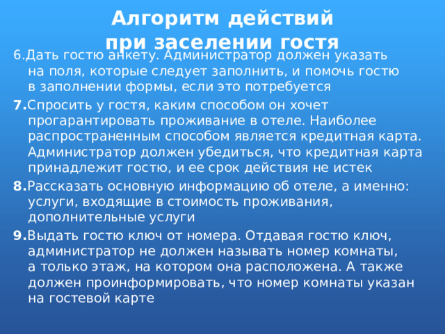 Алгоритм действий при заселении гостя 6.Дать гостю анкету. Администратор должен указать на поля, которые следует заполнить, и помочь гостю в заполнении формы, если это потребуется 7. Спросить у гостя, каким способом он хочет прогарантировать проживание в отеле. Наиболее распространенным способом является кредитная карта. Администратор должен убедиться, что кредитная карта принадлежит гостю, и ее срок действия не истек 8. Рассказать основную информацию об отеле, а именно: услуги, входящие в стоимость проживания, дополнительные услуги 9. Выдать гостю ключ от номера. Отдавая гостю ключ, администратор не должен называть номер комнаты, а только этаж, на котором она расположена. А также должен проинформировать, что номер комнаты указан на гостевой карте 