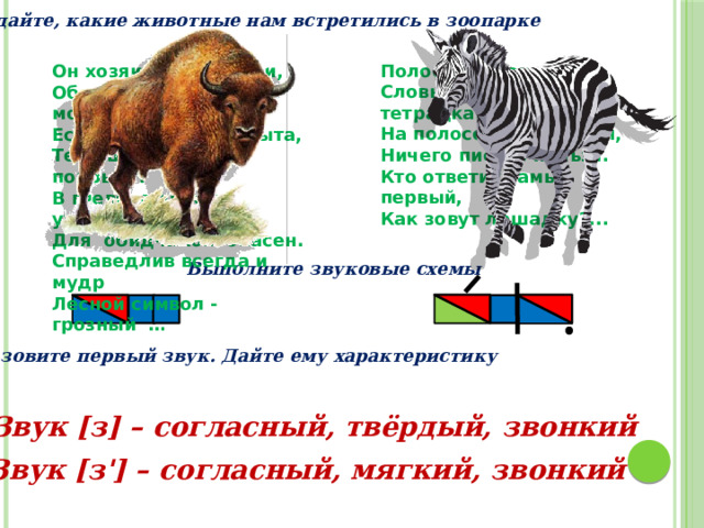 Угадайте, какие животные нам встретились в зоопарке Полосатая лошадка, Словно для письма тетрадка. На полосочках, друзья, Ничего писать нельзя. Кто ответит самый первый, Как зовут лошадку?... Он хозяин леса, рощи,  Обладает силой, мощью.  Есть рога и есть копыта,  Тело шерстью все покрыто.  В гневе, в ярости ужасен -  Для  обидчиков  опасен.  Справедлив всегда и  мудр  Лесной символ -  грозный  …  Выполните звуковые схемы Назовите первый звук. Дайте ему характеристику Звук [з] – согласный, твёрдый, звонкий Звук [з'] – согласный, мягкий, звонкий 