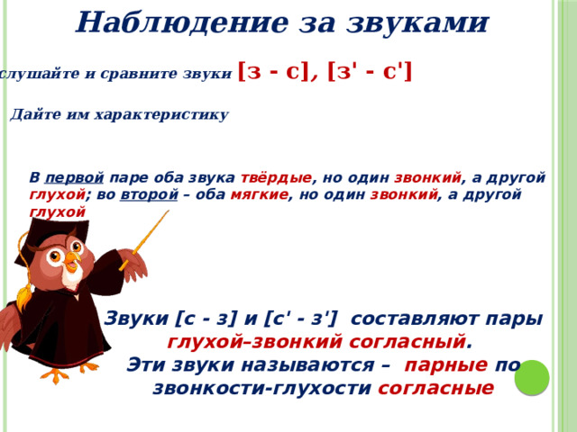 Наблюдение за звуками Послушайте и сравните звуки [з - с] , [з' - с']  Дайте им характеристику В первой паре оба звука твёрдые , но один звонкий , а другой глухой ; во второй – оба мягкие , но один звонкий , а другой глухой Звуки [с - з] и [с' - з'] составляют пары глухой–звонкий согласный . Эти звуки называются – парные по звонкости-глухости согласные 