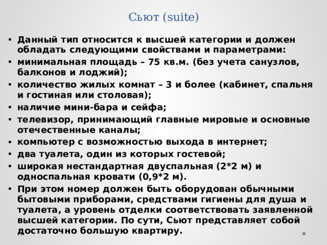 Сьют (suite) Данный тип относится к высшей категории и должен обладать следующими свойствами и параметрами: минимальная площадь – 75 кв.м. (без учета санузлов, балконов и лоджий); количество жилых комнат – 3 и более (кабинет, спальня и гостиная или столовая); наличие мини-бара и сейфа; телевизор, принимающий главные мировые и основные отечественные каналы; компьютер с возможностью выхода в интернет; два туалета, один из которых гостевой; широкая нестандартная двуспальная (2*2 м) и односпальная кровати (0,9*2 м). При этом номер должен быть оборудован обычными бытовыми приборами, средствами гигиены для душа и туалета, а уровень отделки соответствовать заявленной высшей категории. По сути, Сьют представляет собой достаточно большую квартиру. 