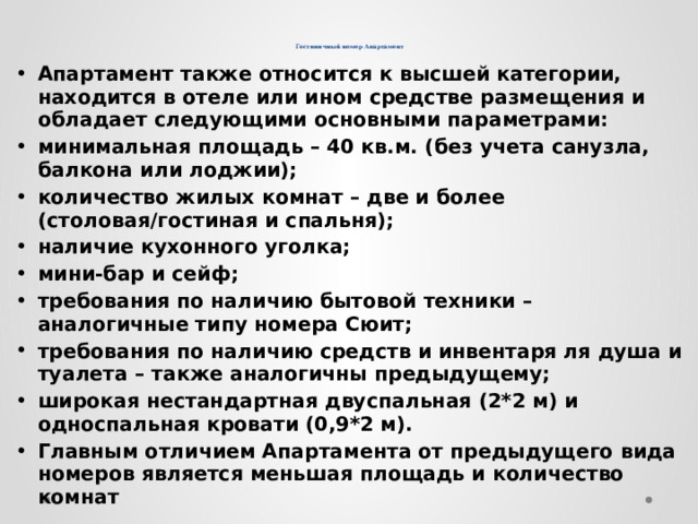    Гостиничный номер Апартамент Апартамент также относится к высшей категории, находится в отеле или ином средстве размещения и обладает следующими основными параметрами: минимальная площадь – 40 кв.м. (без учета санузла, балкона или лоджии); количество жилых комнат – две и более (столовая/гостиная и спальня); наличие кухонного уголка; мини-бар и сейф; требования по наличию бытовой техники – аналогичные типу номера Сюит; требования по наличию средств и инвентаря ля душа и туалета – также аналогичны предыдущему; широкая нестандартная двуспальная (2*2 м) и односпальная кровати (0,9*2 м). Главным отличием Апартамента от предыдущего вида номеров является меньшая площадь и количество комнат 
