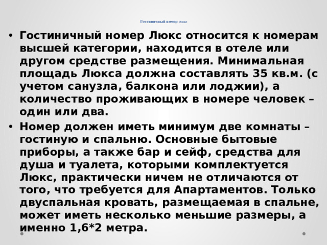     Гостиничный номер Люкс Гостиничный номер Люкс относится к номерам высшей категории, находится в отеле или другом средстве размещения. Минимальная площадь Люкса должна составлять 35 кв.м. (с учетом санузла, балкона или лоджии), а количество проживающих в номере человек – один или два. Номер должен иметь минимум две комнаты – гостиную и спальню. Основные бытовые приборы, а также бар и сейф, средства для душа и туалета, которыми комплектуется Люкс, практически ничем не отличаются от того, что требуется для Апартаментов. Только двуспальная кровать, размещаемая в спальне, может иметь несколько меньшие размеры, а именно 1,6*2 метра. 