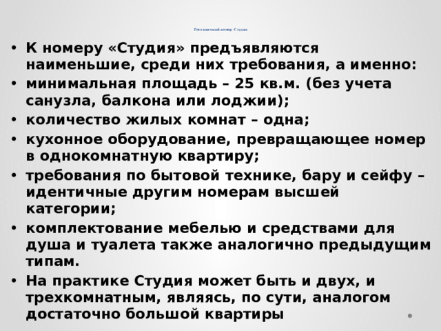     Гостиничный номер Студия К номеру «Студия» предъявляются наименьшие, среди них требования, а именно: минимальная площадь – 25 кв.м. (без учета санузла, балкона или лоджии); количество жилых комнат – одна; кухонное оборудование, превращающее номер в однокомнатную квартиру; требования по бытовой технике, бару и сейфу – идентичные другим номерам высшей категории; комплектование мебелью и средствами для душа и туалета также аналогично предыдущим типам. На практике Студия может быть и двух, и трехкомнатным, являясь, по сути, аналогом достаточно большой квартиры 