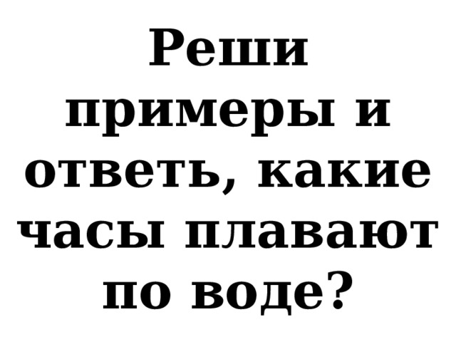 Реши примеры и ответь, какие часы плавают по воде? 