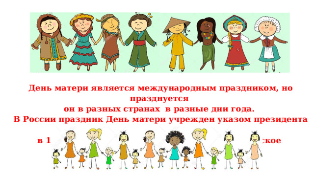 День матери является международным праздником, но празднуется он в разных странах в разные дни года.  В России праздник День матери учрежден указом президента Ельцина  в 1998 году и празднуется в последнее ноябрьское воскресенье 