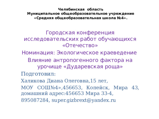 Челябинская область  Муниципальное общеобразовательное учреждение  «Средняя общеобразовательная школа №4».    Городская конференция исследовательских работ обучающихся «Отечество» Номинация: Экологическое краеведение Влияние антропогенного фактора на урочище «Дударевская роща» Подготовил: Халикова Диана Олеговна,15 лет, МОУ СОШ№4»,456653, Копейск, Мира 43, домашний адрес:456653 Мира 33-4, 895087284, super.gizbrext@yandex.ru 