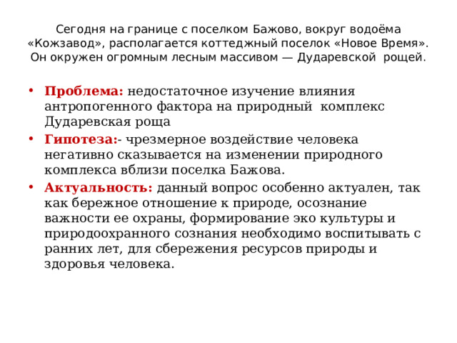 Сегодня на границе с поселком Бажово, вокруг водоёма «Кожзавод», располагается коттеджный поселок «Новое Время». Он окружен огромным лесным массивом — Дударевской рощей. Проблема: недостаточное изучение влияния антропогенного фактора на природный комплекс Дударевская роща Гипотеза: - чрезмерное воздействие человека негативно сказывается на изменении природного комплекса вблизи поселка Бажова. Актуальность: данный вопрос особенно актуален, так как бережное отношение к природе, осознание важности ее охраны, формирование эко культуры и природоохранного сознания необходимо воспитывать с ранних лет, для сбережения ресурсов природы и здоровья человека. 