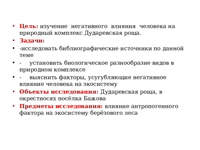 Цель: изучение негативного влияния человека на природный комплекс Дударевская роща. Задачи: -исследовать библиографические источники по данной теме -  установить биологическое разнообразие видов в природном комплексе -  выяснить факторы, усугубляющие негативное влияние человека на экосистему Объекты исследования: Дударевская роща, в окрестносях посёлка Бажова Предметы исследования: влияние антропогенного фактора на экосистему берёзового леса 
