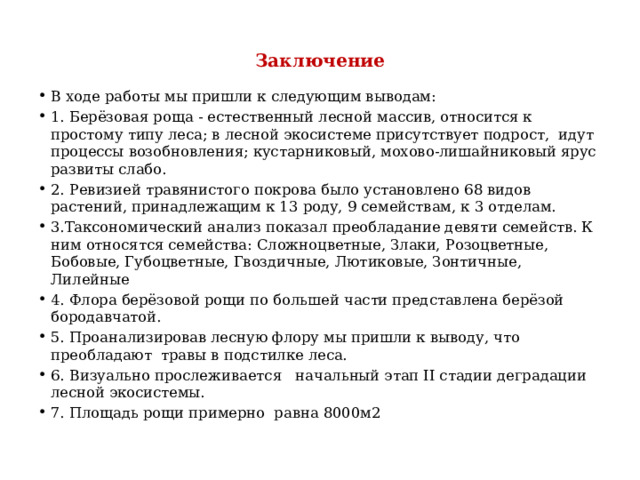 Заключение В ходе работы мы пришли к следующим выводам: 1. Берёзовая роща - естественный лесной массив, относится к простому типу леса; в лесной экосистеме присутствует подрост, идут процессы возобновления; кустарниковый, мохово-лишайниковый ярус развиты слабо. 2. Ревизией травянистого покрова было установлено 68 видов растений, принадлежащим к 13 роду, 9 семействам, к 3 отделам. 3.Таксономический анализ показал преобладание девяти семейств. К ним относятся семейства: Сложноцветные, Злаки, Розоцветные, Бобовые, Губоцветные, Гвоздичные, Лютиковые, Зонтичные, Лилейные 4. Флора берёзовой рощи по большей части представлена берёзой бородавчатой. 5. Проанализировав лесную флору мы пришли к выводу, что преобладают травы в подстилке леса. 6. Визуально прослеживается начальный этап II стадии деградации лесной экосистемы. 7. Площадь рощи примерно равна 8000м2 