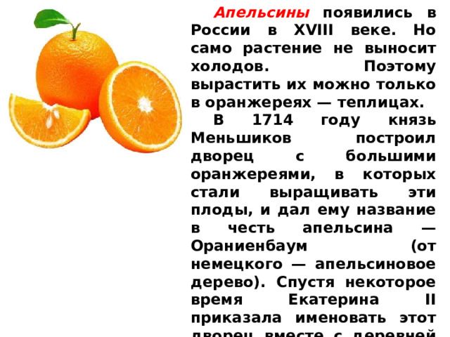  Апельсины  появились в России в XVIII веке. Но само растение не выносит холодов. Поэтому вырастить их можно только в оранжереях — теплицах.  В 1714 году князь Меньшиков построил дворец с большими оранжереями, в которых стали выращивать эти плоды, и дал ему название в честь апельсина — Ораниенбаум (от немецкого — апельсиновое дерево). Спустя некоторое время Екатерина II приказала именовать этот дворец вместе с деревней городом Ораниенбаум. И посвятила ему герб: оранжевое апельсиновое дерево на серебряном фоне.  