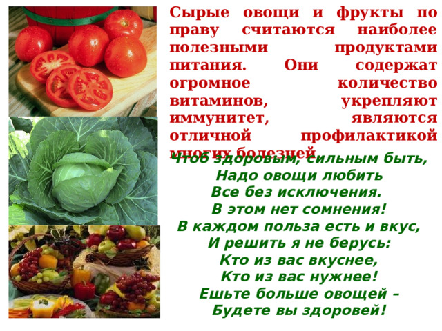 Сырые овощи и фрукты по праву считаются наиболее полезными продуктами питания. Они содержат огромное количество витаминов, укрепляют иммунитет, являются отличной профилактикой многих болезней. Чтоб здоровым, сильным быть,  Надо овощи любить  Все без исключения.  В этом нет сомнения!  В каждом польза есть и вкус,  И решить я не берусь:  Кто из вас вкуснее,  Кто из вас нужнее! Ешьте больше овощей –  Будете вы здоровей! 