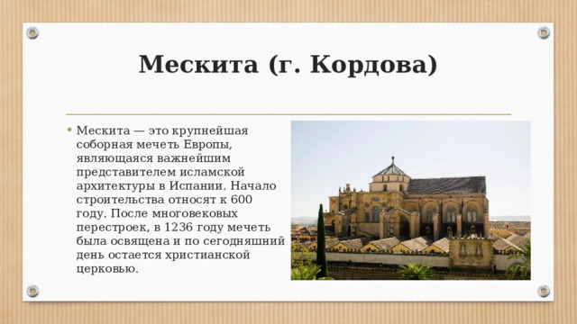 Мескита (г. Кордова)   Мескита — это крупнейшая соборная мечеть Европы, являющаяся важнейшим представителем исламской архитектуры в Испании. Начало строительства относят к 600 году. После многовековых перестроек, в 1236 году мечеть была освящена и по сегодняшний день остается христианской церковью. 