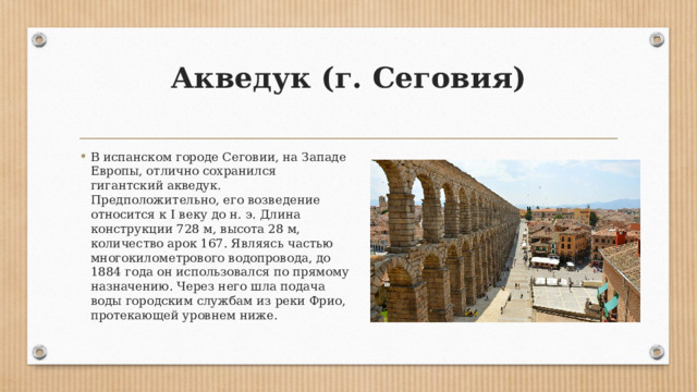 Акведук (г. Сеговия)   В испанском городе Сеговии, на Западе Европы, отлично сохранился гигантский акведук. Предположительно, его возведение относится к I веку до н. э. Длина конструкции 728 м, высота 28 м, количество арок 167. Являясь частью многокилометрового водопровода, до 1884 года он использовался по прямому назначению. Через него шла подача воды городским службам из реки Фрио, протекающей уровнем ниже. 